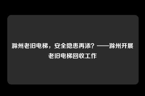滁州老旧电梯，安全隐患再添？——滁州开展老旧电梯回收工作