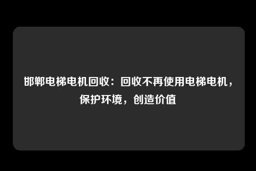 邯郸电梯电机回收：回收不再使用电梯电机，保护环境，创造价值