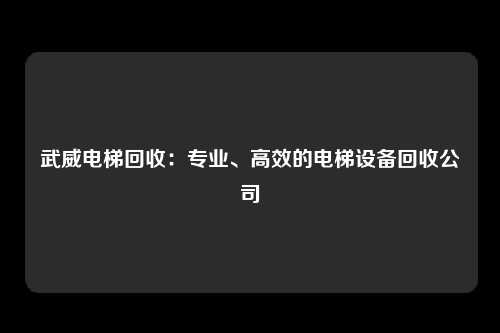 武威电梯回收：专业、高效的电梯设备回收公司