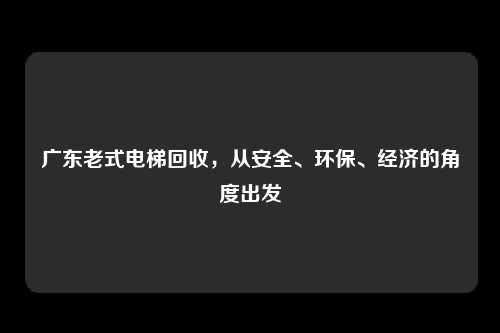 广东老式电梯回收,从安全、环保、经济的角度出发