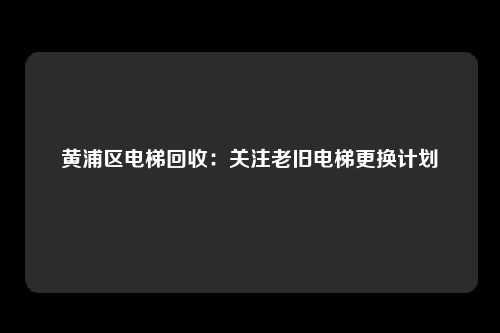 黄浦区电梯回收：关注老旧电梯更换计划