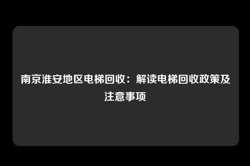 南京淮安地区电梯回收：解读电梯回收政策及注意事项