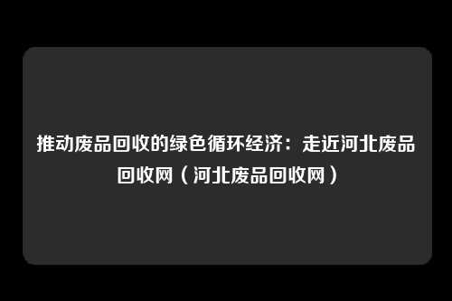 推动废品回收的绿色循环经济：走近河北废品回收网（河北废品回收网）