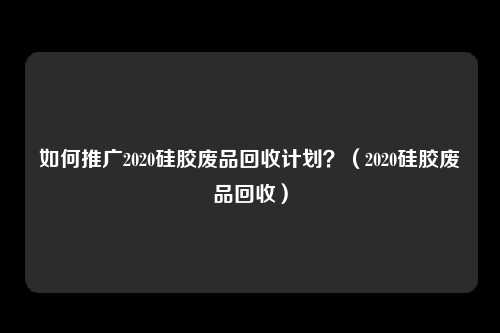 如何推广2020硅胶废品回收计划?(2020硅胶废品回收)