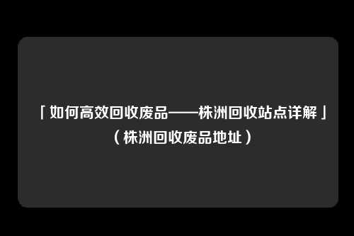 「如何高效回收废品——株洲回收站点详解」（株洲回收废品地址）