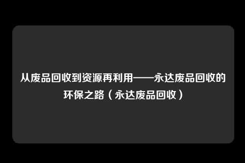 从废品回收到资源再利用——永达废品回收的环保之路（永达废品回收）