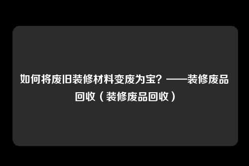 如何将废旧装修材料变废为宝?——装修废品回收(装修废品回收)