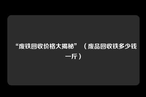 “废铁回收价格大揭秘” （废品回收铁多少钱一斤）