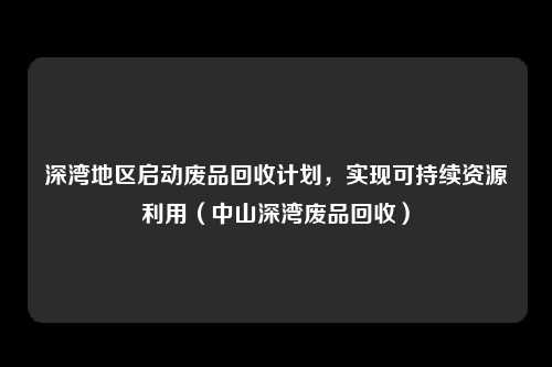深湾地区启动废品回收计划，实现可持续资源利用（中山深湾废品回收）