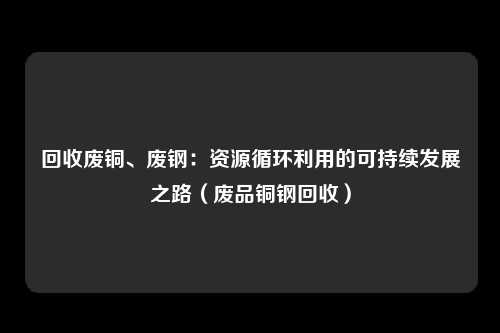 回收废铜、废钢:资源循环利用的可持续发展之路(废品铜钢回收)