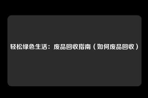 轻松绿色生活:废品回收指南(如何废品回收)