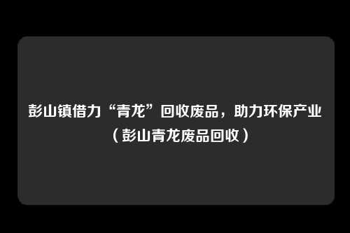 彭山镇借力“青龙”回收废品,助力环保产业(彭山青龙废品回收)