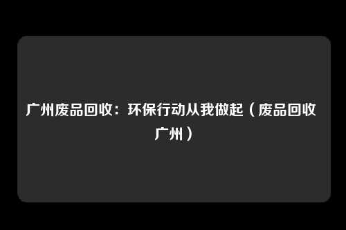 广州废品回收：环保行动从我做起（废品回收 广州）