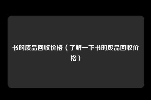 书的废品回收价格（了解一下书的废品回收价格）
