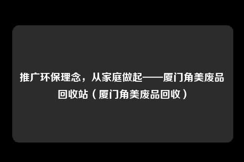 推广环保理念,从家庭做起——厦门角美废品回收站(厦门角美废品回收)