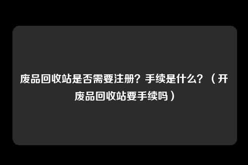 废品回收站是否需要注册？手续是什么？（开废品回收站要手续吗）