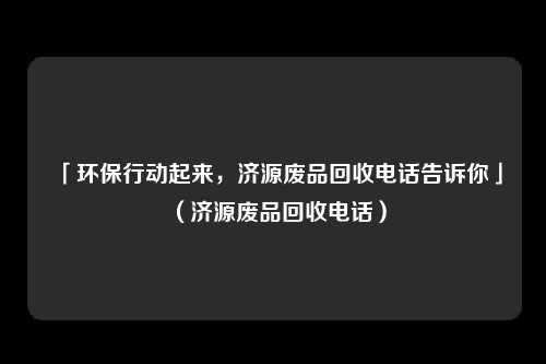 「环保行动起来，济源废品回收电话告诉你」（济源废品回收电话）