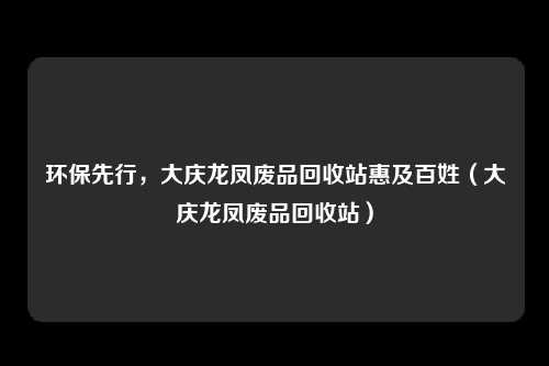 环保先行,大庆龙凤废品回收站惠及百姓(大庆龙凤废品回收站)