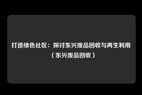 打造绿色社区:探讨东兴废品回收与再生利用(东兴废品回收)