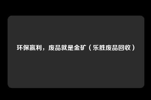 环保赢利，废品就是金矿（乐胜废品回收）
