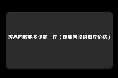 废品回收铝多少钱一斤（废品回收铝每斤价格）