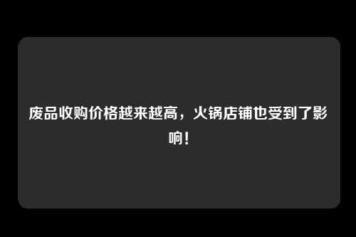 废品收购价格越来越高，火锅店铺也受到了影响！