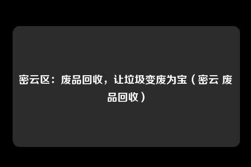 密云区：废品回收，让垃圾变废为宝（密云 废品回收）