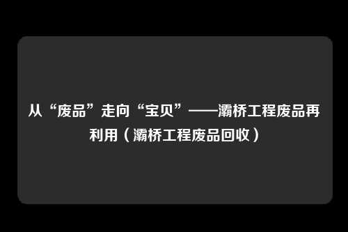 从“废品”走向“宝贝”——灞桥工程废品再利用（灞桥工程废品回收）
