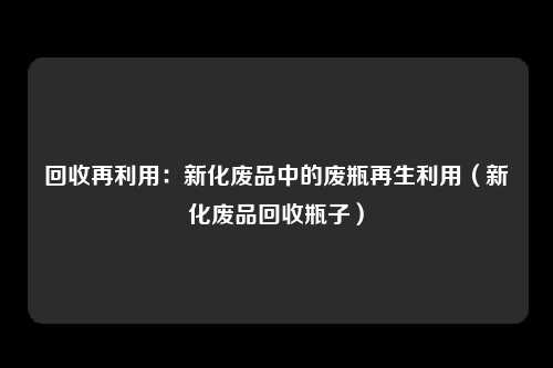 回收再利用：新化废品中的废瓶再生利用（新化废品回收瓶子）
