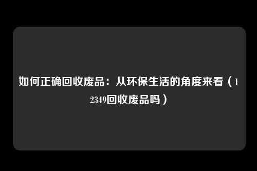 如何正确回收废品：从环保生活的角度来看（12349回收废品吗）
