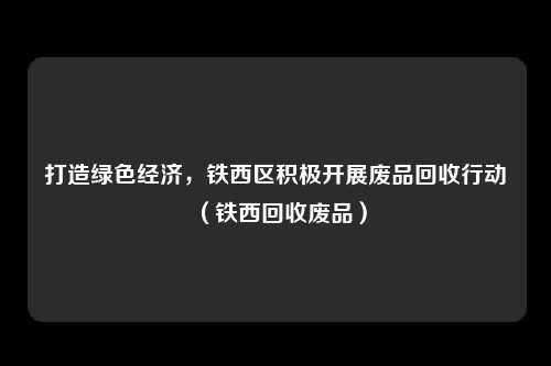 打造绿色经济,铁西区积极开展废品回收行动(铁西回收废品)