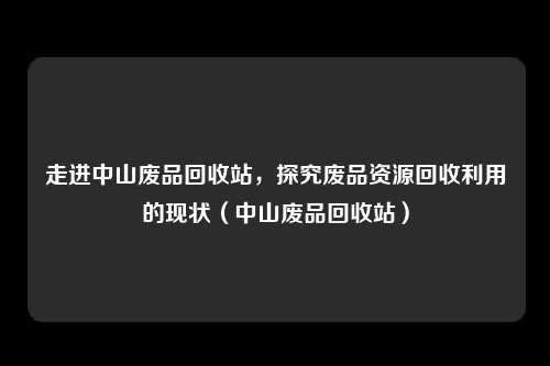 走进中山废品回收站,探究废品资源回收利用的现状(中山废品回收站)