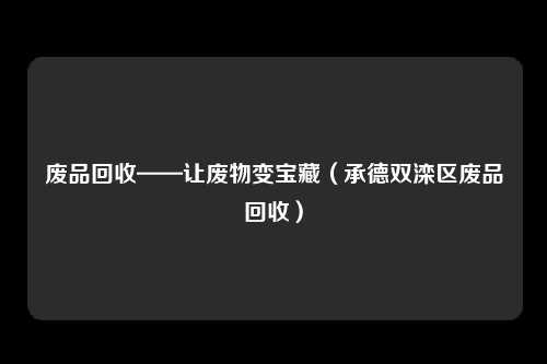 废品回收——让废物变宝藏(承德双滦区废品回收)