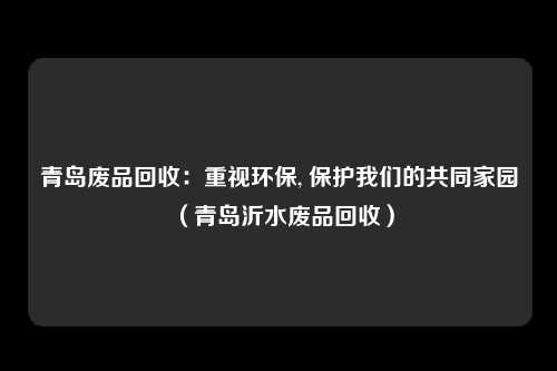 青岛废品回收:重视环保, 保护我们的共同家园(青岛沂水废品回收)