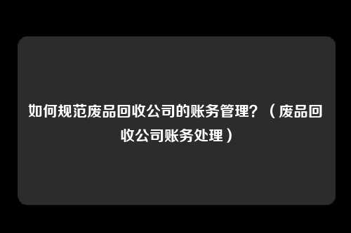 如何规范废品回收公司的账务管理?(废品回收公司账务处理)