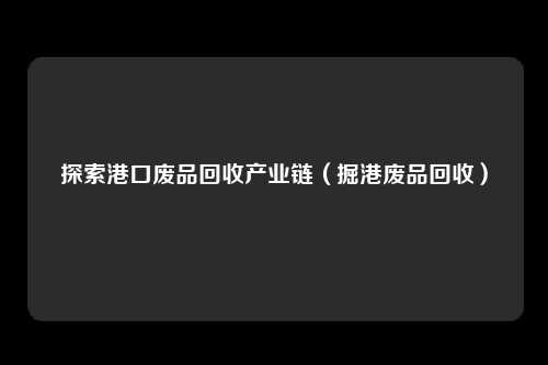 探索港口废品回收产业链（掘港废品回收）