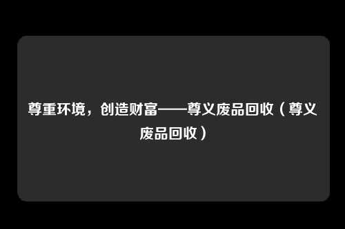尊重环境，创造财富——尊义废品回收（尊义废品回收）