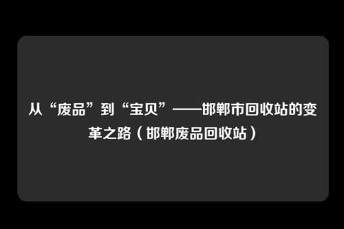 从“废品”到“宝贝”——邯郸市回收站的变革之路（邯郸废品回收站）