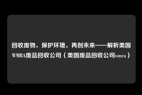 回收废物，保护环境，再创未来——解析美国WMRA废品回收公司（美国废品回收公司wmra）
