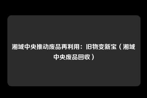 湘域中央推动废品再利用：旧物变新宝（湘域中央废品回收）