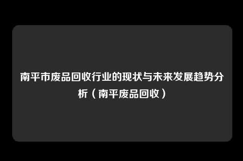 南平市废品回收行业的现状与未来发展趋势分析(南平废品回收)