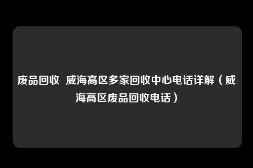 废品回收  威海高区多家回收中心电话详解（威海高区废品回收电话）