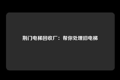荆门电梯回收厂：帮你处理旧电梯