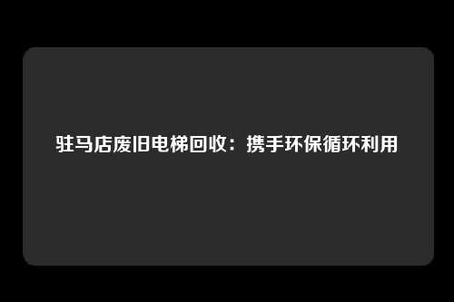 驻马店废旧电梯回收：携手环保循环利用