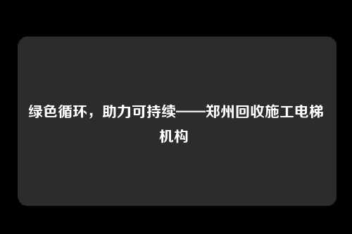 绿色循环，助力可持续——郑州回收施工电梯机构 