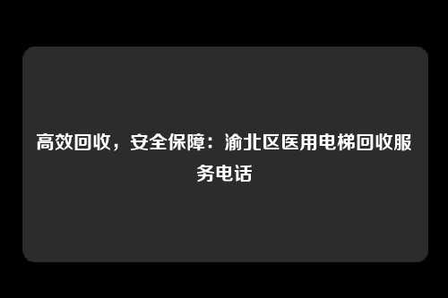 高效回收，安全保障：渝北区医用电梯回收服务电话