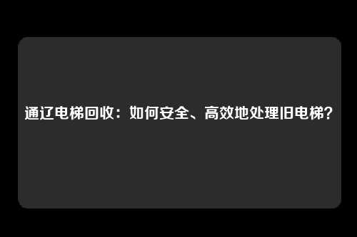 通辽电梯回收：如何安全、高效地处理旧电梯？