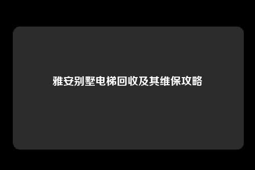 雅安别墅电梯回收及其维保攻略