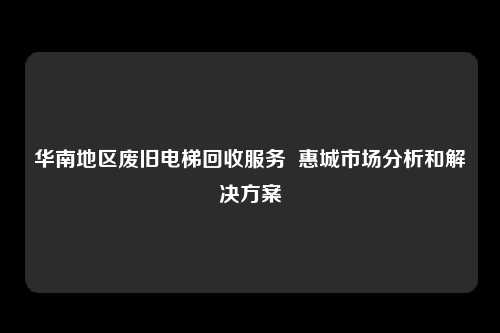 华南地区废旧电梯回收服务  惠城市场分析和解决方案