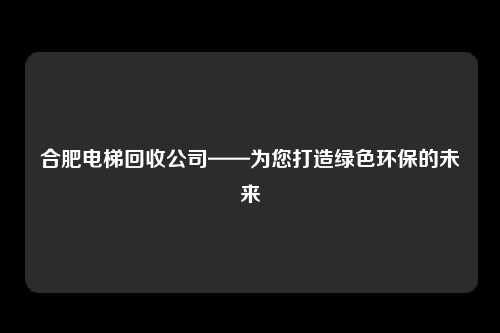 合肥电梯回收公司——为您打造绿色环保的未来